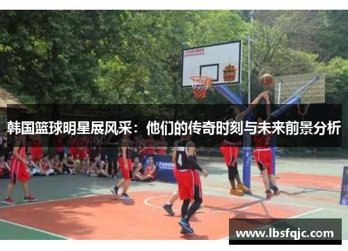 韩国篮球明星展风采：他们的传奇时刻与未来前景分析