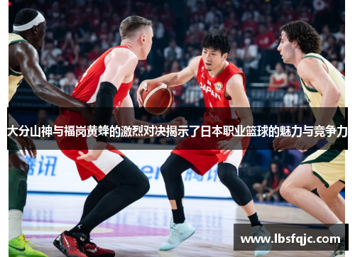 大分山神与福岗黄蜂的激烈对决揭示了日本职业篮球的魅力与竞争力