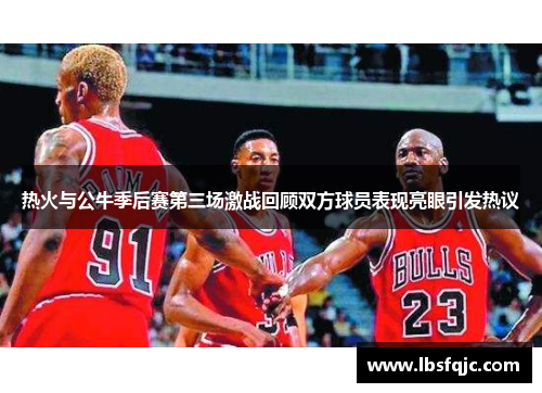 热火与公牛季后赛第三场激战回顾双方球员表现亮眼引发热议