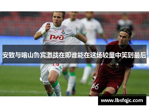 安致与喀山鲁宾激战在即谁能在这场较量中笑到最后